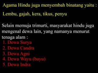 Agama Hindu juga menyembah binatang yaitu :
Lembu, gajah, kera, tikus, penyu
Selain memuja trimurti, masyarakat hindu juga
mengenal dewa lain, yang namanya menurut
tenaga alam :
2. Dewa Candra
3. Dewa Agni
4. Dewa Wayu (bayu)
5. Dewa Indra
1. Dewa Surya
 