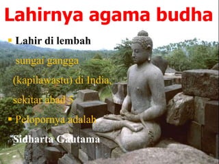 Lahirnya agama budha
 Lahir di lembah
sungai gangga
(kapilawastu) di India,
sekitar abad 5
 Pelopornya adalah
Sidharta Gautama
 