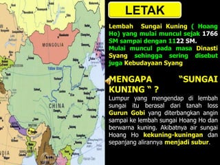 LETAK
Lembah Sungai Kuning ( Hoang
Ho) yang mulai muncul sejak 1766
SM sampai dengan 1122 SM.
Mulai muncul pada masa Dinasti
Syang sehingga sering disebut
juga Kebudayaan Syang
MENGAPA “SUNGAI
KUNING “ ?
Lumpur yang mengendap di lembah
sungai itu berasal dari tanah loss
Gurun Gobi yang diterbangkan angin
sampai ke lembah sungai Hoang Ho dan
berwarna kuning. Akibatnya air sungai
Hoang Ho kekuning-kuningan dan
sepanjang alirannya menjadi subur.
 