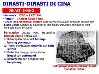 DINASTI SHANG
 Berkuasa : 1766 – 1122 SM
 Pendiri : Kaisar Chen Tang
 Dinasti yang mengawali sejarah Cina karena melakukan penulisan sejarah oleh
Suma Chien. Catatan itu dituliskan di atas bejana perunggu, tempurung kura-
kura dan tulang binatang
Peninggalan budaya yang terpenting
Dinasti Shang antara lain :
 Ketrampilan membuat barang-
barang perunggu
 Tradisi pembuatan keramik dan kain
sutera
 Pertanian menggunakan sistem
irigasi dan astronomi
 Ketrampilan dan pengetahuan
berperang
Kulit penyu yang bertuliskan huruf
Tionghoa Tertua
 