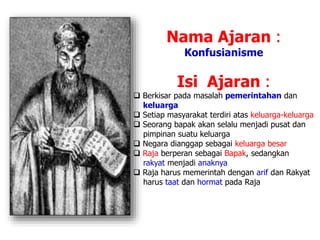 Nama Ajaran :
Konfusianisme
Isi Ajaran :
 Berkisar pada masalah pemerintahan dan
keluarga
 Setiap masyarakat terdiri atas keluarga-keluarga
 Seorang bapak akan selalu menjadi pusat dan
pimpinan suatu keluarga
 Negara dianggap sebagai keluarga besar
 Raja berperan sebagai Bapak, sedangkan
rakyat menjadi anaknya
 Raja harus memerintah dengan arif dan Rakyat
harus taat dan hormat pada Raja
 