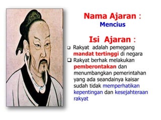 Nama Ajaran :
Mencius
Isi Ajaran :
 Rakyat adalah pemegang
mandat tertinggi di negara
 Rakyat berhak melakukan
pemberontakan dan
menumbangkan pemerintahan
yang ada seandainya kaisar
sudah tidak memperhatikan
kepentingan dan kesejahteraan
rakyat
 