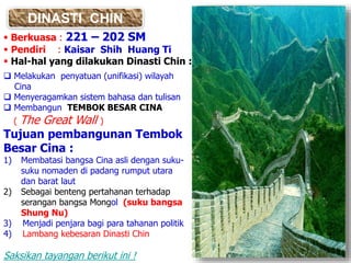 DINASTI CHIN
 Berkuasa : 221 – 202 SM
 Pendiri : Kaisar Shih Huang Ti
 Hal-hal yang dilakukan Dinasti Chin :
 Melakukan penyatuan (unifikasi) wilayah
Cina
 Menyeragamkan sistem bahasa dan tulisan
 Membangun TEMBOK BESAR CINA
( The Great Wall )
Tujuan pembangunan Tembok
Besar Cina :
1) Membatasi bangsa Cina asli dengan suku-
suku nomaden di padang rumput utara
dan barat laut
2) Sebagai benteng pertahanan terhadap
serangan bangsa Mongol (suku bangsa
Shung Nu)
3) Menjadi penjara bagi para tahanan politik
4) Lambang kebesaran Dinasti Chin
Saksikan tayangan berikut ini !
 