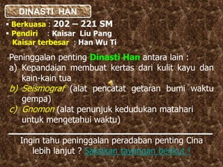 DINASTI HAN
 Berkuasa : 202 – 221 SM
 Pendiri : Kaisar Liu Pang
Kaisar terbesar : Han Wu Ti
Peninggalan penting Dinasti Han antara lain :
a) Kepandaian membuat kertas dari kulit kayu dan
kain-kain tua
b) Seismograf (alat pencatat getaran bumi waktu
gempa)
c) Gnomon (alat penunjuk kedudukan matahari
untuk mengetahui waktu)
Ingin tahu peninggalan peradaban penting Cina
lebih lanjut ? Saksikan tayangan berikut !
 