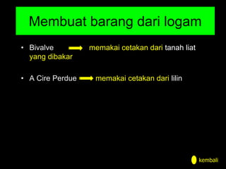 Membuat barang dari logam
• Bivalve memakai cetakan dari tanah liat
yang dibakar
• A Cire Perdue memakai cetakan dari lilin
kembali
 