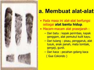 a. Membuat alat-alat
• Pada masa ini alat-alat berfungsi
sebagai alat bantu hidup.
• Macam-macam alat prasejarah :
– Dari batu : kapak perimbas, kapak
genggam, alat pemukul kulit kayu.
– Dari tulang : pisau, penggaruk, alat
tusuk, anak panah, mata tombak,
gergaji, gurdi.
– Dari kaca : pecahan gelang kaca
( Gua Cokondo )
 