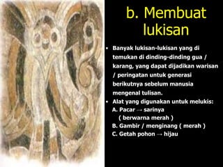 b. Membuat
lukisan
• Banyak lukisan-lukisan yang di
temukan di dinding-dinding gua /
karang, yang dapat dijadikan warisan
/ peringatan untuk generasi
berikutnya sebelum manusia
mengenal tulisan.
• Alat yang digunakan untuk melukis:
A. Pacar → sarinya
( berwarna merah )
B. Gambir / menginang ( merah )
C. Getah pohon → hijau
 