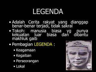 LEGENDA
• Adalah Cerita rakyat yang dianggap
benar-benar terjadi, tidak sakral
• Tokoh: manusia biasa yg punya
kekuatan luar biasa dan dibantu
makhluk gaib
• Pembagian LEGENDA :
• Keagamaan
• Kegaiban
• Perseorangan
• Lokal
 