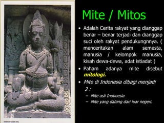 Mite / Mitos
• Adalah Cerita rakyat yang dianggap
benar – benar terjadi dan dianggap
suci oleh rakyat pendukungnnya. (
menceritakan alam semesta,
manusia / kelompok manusia,
kisah dewa-dewa, adat istiadat )
• Paham adanya mite disebut
mitologi.
• Mite di Indonesia dibagi menjadi
2 :
– Mite asli Indonesia
– Mite yang datang dari luar negeri.
 