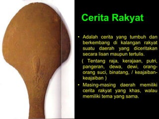 Cerita Rakyat
• Adalah cerita yang tumbuh dan
berkembang di kalangan rakyat
suatu daerah yang diceritakan
secara lisan maupun tertulis.
( Tentang raja, kerajaan, putri,
pangeran, dewa, dewi, orang-
orang suci, binatang, / keajaiban-
keajaiban )
• Masing-masing daerah memiliki
cerita rakyat yang khas, walau
memiliki tema yang sama.
 