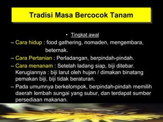 Tradisi Masa Bercocok Tanam
• Tingkat awal
– Cara hidup : food gathering, nomaden, mengembara,
beternak.
– Cara Pertanian : Perladangan, berpindah-pindah.
– Cara menanam : Setelah ladang siap, biji ditebar.
Kerugiannya : biji larut oleh hujan / dimakan binatang
pemakan biji, biji tidak beraturan.
– Pada umumnya berkelompok, berpindah-pindah memilih
daerah lembah sungai yang subur, dan terdapat sumber
persediaan makanan.
 