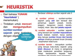  Dari bahasa YUNANI
“heuriskeia” (
menemukan)
 Tindakan untuk mencari
dan mengumpulkan
sumber-sumber
sejarah yang berkaitan
dengan objek penelitian
 Berdasar sifatnya sumber sejarah ada 3
:
a) sumber primer : sumber-sumber
sejarah yang asli dan berasal dari
jamannya seperti prasati, kronik,
piagam, bangunan (candi, keratin,
masjid), nisan atau dari pelaku sejarah
b) sumber sekunder : sumber sejarah
yang berasal dari sumber kepustakaan
kuno (babad, naskah, karya sastra)
atau berupa sumber tiruan dari benda
aslinya misalnya prasasti tiruan (tinulad)
, terjemahan kitab kuno
c) sumber tersier : merupakan sumber
yang berupa buku-buku sejarah yang
telah disusun di mana si pengarang
tidak melakukan penelitian langsung.
Tetapi berdasarkan kepada hasil
Sumber-
sumbernya
?
 