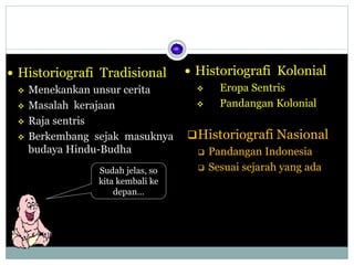  Historiografi Tradisional
 Menekankan unsur cerita
 Masalah kerajaan
 Raja sentris
 Berkembang sejak masuknya
budaya Hindu-Budha
 Historiografi Kolonial
 Eropa Sentris
 Pandangan Kolonial
Historiografi Nasional
 Pandangan Indonesia
 Sesuai sejarah yang adaSudah jelas, so
kita kembali ke
depan…
 