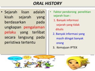 ORAL HISTORY
• Sejarah lisan adalah
kisah sejarah yang
berdasarkan pada
ungkapan pengalaman
pelaku yang terlibat
secara langsung pada
peristiwa tertentu
• Faktor pendorong penelitian
sejarah lisan :
1. Banyak informasi
sejarah yang tidak
ditulis
2. Banyak informasi yang
masih diingat banyak
orang
3. Kemajuan IPTEK
 