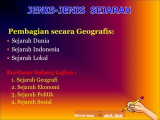 Pembagian secara Geografis:
 Sejarah Dunia
 Sejarah Indonesia
 Sejarah Lokal
Berdasar bidang kajian :
1. Sejarah Geografi
2. Sejarah Ekonomi
3. Sejarah Politik
4. Sejarah Sosial
 