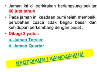 • Jaman ini di perkirakan berlangsung sekitar
60 juta tahun
• Pada jaman ini keadaan bumi telah membaik,
perubahan cuaca tidak begitu besar dan
kehidupan berkembang dengan pesat .
• Dibagi 2 yaitu :
a. Jaman Tersier
b. Jaman Quarter
 