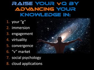 raise your V Q by
      advancing your
       knowledge in:
1.   your “g”
2.   immersion
3.   engagement
4.   virtuality
5.   convergence
6.   “v” market
7.   social psychology
8.   cloud applications
 