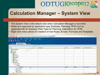 Calculation Manager – System View

                                                              al
• The System View is the default view when Calculation Manager is launched.
                                                            z
                                                      an
• Rules are organized by application type (Essbase, Planning, HFM) and by

                                                    rR
  application/db for Essbase (Plan Type for Planning, Calculation for HFM)

                                              ate
• Right click menu allows for creation of new Rules, Scripts, Formulas and Templates
                                            w
                                      d ge
                                o fE
                         rty
                   ro pe
                 P




                                                                          #Kscope
 