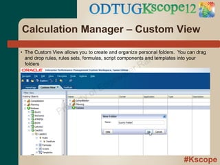 Calculation Manager – Custom View

                                                            al
• The Custom View allows you to create and organize personal folders. You can drag
                                                          z
                                                    an
  and drop rules, rules sets, formulas, script components and templates into your

                                                  rR
  folders


                                           w ate
                                     d ge
                               o fE
                         rty
                   ro pe
                P




                                                                        #Kscope
 