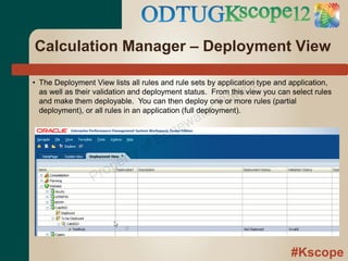Calculation Manager – Deployment View

                                                                al
• The Deployment View lists all rules and rule sets by application type and application,
                                                              z
                                                       an
  as well as their validation and deployment status. From this view you can select rules

                                                     rR
  and make them deployable. You can then deploy one or more rules (partial

                                               ate
  deployment), or all rules in an application (full deployment).
                                             w
                                       d ge
                                o fE
                          rty
                    ro pe
                 P




                                                                            #Kscope
 