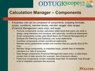Calculation Manager – Components

                                                             al
• A business rule can be composed of components, including formulas,
                                                           z
                                                    an
  scripts, conditions, member blocks, member ranges, data ranges
  (Financial Management users only), and loops
                                                  rR
    •
                                             ate
        Formula components contain calculation statements that users can write or
                                           w
                                       ge
        design using members and functions, and optionally, conditional statements.
    •
                                     d
        Script components contain only Visual Basic (for Financial Management) or

                               o fE
        Essbase (for Planning and Essbase) calc script statements

                         rty
    •   Condition components contain conditional statements

                      pe
    •   Member block components contain one member that you specify (Ess & Pln

    •
        only)
                 P ro
        Member range components, or metadata loops, contain lists of metadata
        members (i.e. lists of accounts)
    •   Data Range components (Financial Management users only), or data loops,
        contain lists of data records (for example, lists of account values).
    •   Fixed loop components contain metadata loops that, for example, loop through
        a list of metadata members like accounts.


                                                                         #Kscope
 