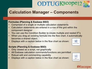 Calculation Manager – Components

Formulas (Planning & Essbase BSO)
                                                       z al
                                                 an
• Comprised of a single or multiple calculation statements
                                               rR
• Calculation statements are entered in a row of the grid within the
  component designer
                                        w ate
                                    ge
• You can use the Condition Builder to create multiple and nested IF’s
                                  d
• When you drag an existing formula into the flow chart, it automatically
  becomes a shared object.   o fE
                       rty
• Displays with a caption below in the flow chart as shown:

                 ro pe
               P
Scripts (Planning & Essbase BSO)
• Only viewed as a script, not graphically
• All Essbase calculation commands/functions are permitted
• Robust edit and commenting capability
• Displays with a caption below in the flow chart as shown:


                                                                   #Kscope
 