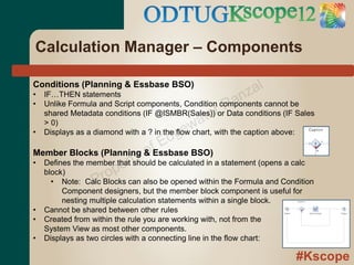 Calculation Manager – Components

Conditions (Planning & Essbase BSO)
                                                           z al
                                                     an
•   IF…THEN statements

                                                   rR
•   Unlike Formula and Script components, Condition components cannot be

                                             ate
    shared Metadata conditions (IF @ISMBR(Sales)) or Data conditions (IF Sales
                                           w
                                        ge
    > 0)

                                      d
•   Displays as a diamond with a ? in the flow chart, with the caption above:

                               fE
• Defines the member that t
                            y o be calculated in a statement (opens a calc
Member Blocks (Planning & Essbase BSO)
                      ershould
  block)
               P rop can also be opened within the Formula and Condition
    • Note: Calc Blocks
         Component designers, but the member block component is useful for
         nesting multiple calculation statements within a single block.
•   Cannot be shared between other rules
•   Created from within the rule you are working with, not from the
    System View as most other components.
•   Displays as two circles with a connecting line in the flow chart:

                                                                        #Kscope
 