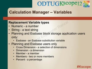 Calculation Manager – Variables

Replacement Variable types                    al
                                           nz
• Numeric - a number                    Ra
• String - a text string
                                  a ter
                                 wstorage application users
• Planning and Essbase block  ge
  only:                  f Ed
                    t yo
   • Essbase - an Essbase substitution variable
                     r
• Planning and pe
             o Essbase users only
   •          Pr
       Cross Dimension - a selection of dimensions
   •   Dimension - a dimension
   •   Member - a member
   •   Members - two or more members
   •   Percent - a percentage

                                                     #Kscope
 
