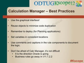 Calculation Manager – Best Practices

• Use the graphical interface!
                                                    z al
                                              an
•                                           rR
                                        ate
    Reuse objects to minimize code duplication

                                     ew
•
                                  dg
    Remember to deploy (for Planning applications)
                             fE
                          yo
                      ert
•   Set variables in consistent locations

•              P rop captions in the rule components to document
    Use comments and
    the logic.

• Don’t be afraid of Calc Manager, it’s not difficult
   • It is the direction Oracle is going
   • Business rules go away in v11.1.2.2
                                                           #Kscope
 