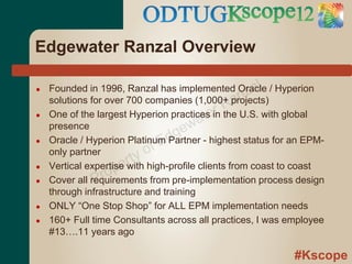 Edgewater Ranzal Overview

                                                      al
                                                   nz
●   Founded in 1996, Ranzal has implemented Oracle / Hyperion
                                              Ra
    solutions for over 700 companies (1,000+ projects)
                                          ter
                                      wa
●   One of the largest Hyperion practices in the U.S. with global

                                  ge - highest status for an EPM-
    presence
    Oracle / Hyperion Platinum d
                               E Partner
                            of
●

                       rty high-profile clients from coast to coast
    only partner
●
                 ro pe
    Vertical expertise with
●              P
    Cover all requirements from pre-implementation process design
    through infrastructure and training
●   ONLY “One Stop Shop” for ALL EPM implementation needs
●   160+ Full time Consultants across all practices, I was employee
    #13….11 years ago

                                                            #Kscope
 