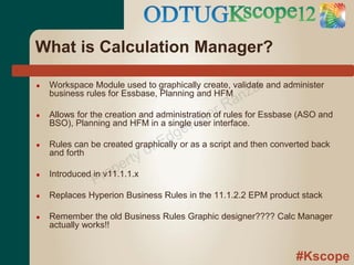 What is Calculation Manager?

●
                                                      z al
    Workspace Module used to graphically create, validate and administer
                                                an
    business rules for Essbase, Planning and HFM

                                              rR
●
                                       w ate
    Allows for the creation and administration of rules for Essbase (ASO and

                                    ge
    BSO), Planning and HFM in a single user interface.
                                  d
●
                              o fE
    Rules can be created graphically or as a script and then converted back

                        rty
    and forth

    Introduced in ro pe
               P
●                 v11.1.1.x

●   Replaces Hyperion Business Rules in the 11.1.2.2 EPM product stack

●   Remember the old Business Rules Graphic designer???? Calc Manager
    actually works!!


                                                                  #Kscope
 