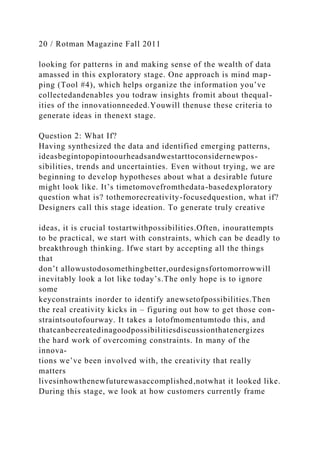 20 / Rotman Magazine Fall 2011
looking for patterns in and making sense of the wealth of data
amassed in this exploratory stage. One approach is mind map-
ping (Tool #4), which helps organize the information you’ve
collectedandenables you todraw insights fromit about thequal-
ities of the innovationneeded.Youwill thenuse these criteria to
generate ideas in thenext stage.
Question 2: What If?
Having synthesized the data and identified emerging patterns,
ideasbegintopopintoourheadsandwestarttoconsidernewpos-
sibilities, trends and uncertainties. Even without trying, we are
beginning to develop hypotheses about what a desirable future
might look like. It’s timetomovefromthedata-basedexploratory
question what is? tothemorecreativity-focusedquestion, what if?
Designers call this stage ideation. To generate truly creative
ideas, it is crucial tostartwithpossibilities.Often, inourattempts
to be practical, we start with constraints, which can be deadly to
breakthrough thinking. Ifwe start by accepting all the things
that
don’t allowustodosomethingbetter,ourdesignsfortomorrowwill
inevitably look a lot like today’s.The only hope is to ignore
some
keyconstraints inorder to identify anewsetofpossibilities.Then
the real creativity kicks in – figuring out how to get those con-
straintsoutofourway. It takes a lotofmomentumtodo this, and
thatcanbecreatedinagoodpossibilitiesdiscussionthatenergizes
the hard work of overcoming constraints. In many of the
innova-
tions we’ve been involved with, the creativity that really
matters
livesinhowthenewfuturewasaccomplished,notwhat it looked like.
During this stage, we look at how customers currently frame
 