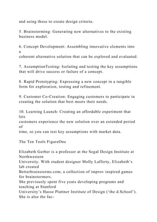 and using those to create design criteria.
5. Brainstorming: Generating new alternatives to the existing
business model.
6. Concept Development: Assembling innovative elements into
a
coherent alternative solution that can be explored and evaluated.
7. AssumptionTesting: Isolating and testing the key assumptions
that will drive success or failure of a concept.
8. Rapid Prototyping: Expressing a new concept in a tangible
form for exploration, testing and refinement.
9. Customer Co-Creation: Engaging customers to participate in
creating the solution that best meets their needs.
10. Learning Launch: Creating an affordable experiment that
lets
customers experience the new solution over an extended period
of
time, so you can test key assumptions with market data.
The Ten Tools FigureOne
Elizabeth Gerber is a professor at the Segal Design Institute at
Northwestern
University. With student designer Molly Lafferty, Elizabeth’s
lab created
Betterbrainstorms.com, a collection of improv inspired games
for brainstormers.
She previously spent five years developing programs and
teaching at Stanford
University’s Hasso Plattner Institute of Design (‘the d.School’).
She is also the fac-
 