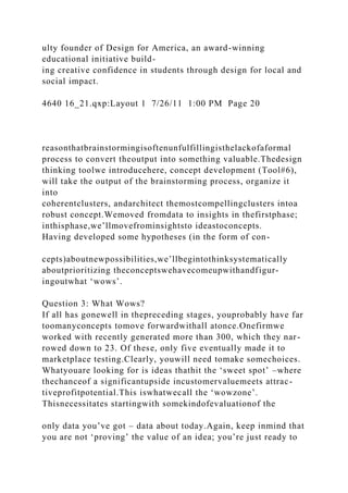 ulty founder of Design for America, an award-winning
educational initiative build-
ing creative confidence in students through design for local and
social impact.
4640 16_21.qxp:Layout 1 7/26/11 1:00 PM Page 20
reasonthatbrainstormingisoftenunfulfillingisthelackofaformal
process to convert theoutput into something valuable.Thedesign
thinking toolwe introducehere, concept development (Tool#6),
will take the output of the brainstorming process, organize it
into
coherentclusters, andarchitect themostcompellingclusters intoa
robust concept.Wemoved fromdata to insights in thefirstphase;
inthisphase,we’llmovefrominsightsto ideastoconcepts.
Having developed some hypotheses (in the form of con-
cepts)aboutnewpossibilities,we’llbegintothinksystematically
aboutprioritizing theconceptswehavecomeupwithandfigur-
ingoutwhat ‘wows’.
Question 3: What Wows?
If all has gonewell in thepreceding stages, youprobably have far
toomanyconcepts tomove forwardwithall atonce.Onefirmwe
worked with recently generated more than 300, which they nar-
rowed down to 23. Of these, only five eventually made it to
marketplace testing.Clearly, youwill need tomake somechoices.
Whatyouare looking for is ideas thathit the ‘sweet spot’ –where
thechanceof a significantupside incustomervaluemeets attrac-
tiveprofitpotential.This iswhatwecall the ‘wowzone’.
Thisnecessitates startingwith somekindofevaluationof the
only data you’ve got – data about today.Again, keep inmind that
you are not ‘proving’ the value of an idea; you’re just ready to
 