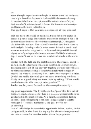 do
some thought experiments to begin to assess what the business
casemight looklike.Becauseit isoftendifficulttoassessthelong-
termpotentialofanewconcept,youwillwanttotreadcarefullyso
that you don’t unintentionally favour the incremental concepts
anddismiss themore radicalones.
The good news is that you have an approach at your disposal
that has been little used in business, but is far more useful in
assessing early-stage innovations than much-maligned but still
commonlyusedmetricslikereturnoninvestment(ROI):thegood
old scientific method. The scientific method uses both creative
and analytic thinking – that’s what makes it such a useful tool
whenwewant tobe imaginative in thesearch forpossibilitiesand
rigorous infiguringoutwhichones topursue.Unlikebrainstorm-
ing, it doesn’t ask us to leave our analytical minds at the door.
It
invites both the left and the rightbrain into theprocess, and it is
custom-made todealwith situations involvinga lotofunknowns.
It accomplishes all of the aboveby treating our newconcept as a
hypothesisandthentestingit: itstartswiththehypothesesgener-
atedby the what if? question; then it takes thesenewpossibilities
(which are really educated guesses about something we think is
likely to be a good idea) and tests them by asking, “What would
needtobetrue for this concept tobeagoodone?”
Inotherwords, yousurfaceandtest theassumptionsunderly-
ing your hypothesis. The hypotheses that ‘pass’ this first set of
tests are good candidates for turning into real experiments to be
conducted in the marketplace. As a result, assumption testing
(Tool#7) isoneofthemostpotenttools inthedesigner’s–andthe
manager’s – toolbox. Remember, the goal here is not
uncovering
‘truth’. All design is essentially hypothesis driven, which, in the
designworld, is shorthand for saying that the solutionsgenerated
are theoutcomeofan iterative rather thana linear process.
 