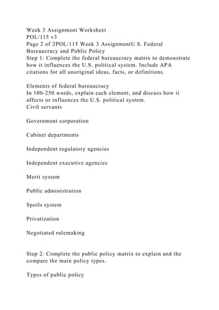 Week 3 Assignment Worksheet
POL/115 v3
Page 2 of 2POL/115 Week 3 AssignmentU.S. Federal
Bureaucracy and Public Policy
Step 1: Complete the federal bureaucracy matrix to demonstrate
how it influences the U.S. political system. Include APA
citations for all unoriginal ideas, facts, or definitions.
Elements of federal bureaucracy
In 100-250 words, explain each element, and discuss how it
affects or influences the U.S. political system.
Civil servants
Government corporation
Cabinet departments
Independent regulatory agencies
Independent executive agencies
Merit system
Public administration
Spoils system
Privatization
Negotiated rulemaking
Step 2: Complete the public policy matrix to explain and the
compare the main policy types.
Types of public policy
 