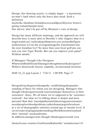 Design, this drawing asserts, is simply magic – a mysterious
no-man’s land where only the brave dare tread. Such a
definition
mocksthe ideathata formalprocesscouldpossiblyexist fornavi-
gating itsmanyhairpin turns.
Our advice: don’t be put off by Brennan’s view of design.
Design has many different meanings, and the approach we will
describe here is more akin to Dorothy’s ruby slippers than to a
magicwand:you’vealreadygotthepower;you justneedtofigure
outhowtouse it.Can the averagemanagerbe transformed into
the next Jonathan Ive? No more than your local golf pro can
turn you into Tiger Woods. But can you improve your game?
Without adoubt.
If Managers Thought Like Designers
Whatwouldbedifferentifmanagersthoughtmorelikedesigners?
Wehave threewords foryou: empathy, inventionand iteration.
4640 16_21.qxp:Layout 1 7/26/11 1:00 PM Page 17
Designalwaysbeginswithempathy–establishingadeepunder-
standing of those for whom you are designing. Managers who
thought likedesignerswould consistentlyput themselves in their
customers’ shoes. We all know we’re supposed to be ‘customer-
centered’, but what we’re talking about is deeper and more
personal than that: trueempathyentailsknowingyourcustomers
asrealpeoplewithrealproblems,ratherthanastargetsforsalesor
as a set of demographic statistics around age or income level. It
involvesdevelopinganunderstandingofboththeiremotionaland
their ‘rational’ needsandwants.
In addition,managerswho thought likedesignerswould view
themselvesas creators.Forallourtalkaboutthe ‘artandscience’of
 