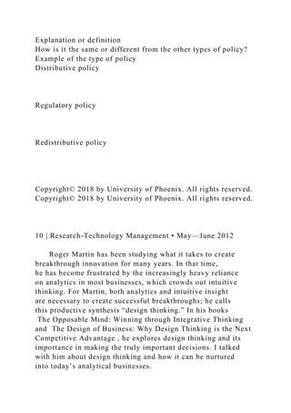 Explanation or definition
How is it the same or different from the other types of policy?
Example of the type of policy
Distributive policy
Regulatory policy
Redistributive policy
Copyright© 2018 by University of Phoenix. All rights reserved.
Copyright© 2018 by University of Phoenix. All rights reserved.
10 | Research-Technology Management • May—June 2012
Roger Martin has been studying what it takes to create
breakthrough innovation for many years. In that time,
he has become frustrated by the increasingly heavy reliance
on analytics in most businesses, which crowds out intuitive
thinking. For Martin, both analytics and intuitive insight
are necessary to create successful breakthroughs; he calls
this productive synthesis “design thinking.” In his books
The Opposable Mind: Winning through Integrative Thinking
and The Design of Business: Why Design Thinking is the Next
Competitive Advantage , he explores design thinking and its
importance in making the truly important decisions. I talked
with him about design thinking and how it can be nurtured
into today’s analytical businesses.
 