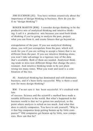 JIM EUCHNER [JE]: You have written extensively about the
importance of design thinking in business. How do you de-
fi ne “design thinking”?
ROGER MARTIN [RM]: I consider design thinking to be the
productive mix of analytical thinking and intuitive think-
ing. I call it a productive mix because you need both kinds
of thinking if you’re going to analyze the past, project
what you can from it, and create futures that go beyond an
extrapolation of the past. If you use analytical thinking
alone, you will just extrapolate from the past, which will
work for you if you are willing to accept a future that is no
different from the past. If you use intuitive thinking alone,
you won’t take advantage in a rigorous way of the data
that’s available. Both of them are needed. Analytical think-
ing tends to miss new different things that change the envi-
ronment. And intuitive thinking tends to be just plain
wrong too many times. What you want and need is a com-
bination of the two.
JE: Analytical thinking has dominated and still dominates
business, and it’s been fairly successful. Why is there a need
now for more design thinking?
RM: I’m not sure it has been successful. It’s credited with
lots
of success. Science and the scientifi c method have made a
notable difference in the world. But what’s happened in the
business world is that we’ve gotten too analytical, to the
point where analysis is relied on too much. And what that
does is calcify companies. You have to ask yourself, “Why is
it that big companies keep getting beaten up by little com-
panies?” Old companies get beaten up by little, new compa-
nies. How can that be?
 