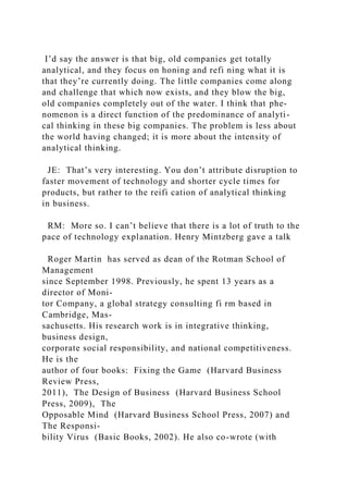 I’d say the answer is that big, old companies get totally
analytical, and they focus on honing and refi ning what it is
that they’re currently doing. The little companies come along
and challenge that which now exists, and they blow the big,
old companies completely out of the water. I think that phe-
nomenon is a direct function of the predominance of analyti-
cal thinking in these big companies. The problem is less about
the world having changed; it is more about the intensity of
analytical thinking.
JE: That’s very interesting. You don’t attribute disruption to
faster movement of technology and shorter cycle times for
products, but rather to the reifi cation of analytical thinking
in business.
RM: More so. I can’t believe that there is a lot of truth to the
pace of technology explanation. Henry Mintzberg gave a talk
Roger Martin has served as dean of the Rotman School of
Management
since September 1998. Previously, he spent 13 years as a
director of Moni-
tor Company, a global strategy consulting fi rm based in
Cambridge, Mas-
sachusetts. His research work is in integrative thinking,
business design,
corporate social responsibility, and national competitiveness.
He is the
author of four books: Fixing the Game (Harvard Business
Review Press,
2011), The Design of Business (Harvard Business School
Press, 2009), The
Opposable Mind (Harvard Business School Press, 2007) and
The Responsi-
bility Virus (Basic Books, 2002). He also co-wrote (with
 