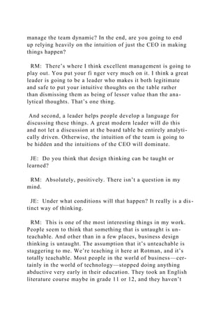 manage the team dynamic? In the end, are you going to end
up relying heavily on the intuition of just the CEO in making
things happen?
RM: There’s where I think excellent management is going to
play out. You put your fi nger very much on it. I think a great
leader is going to be a leader who makes it both legitimate
and safe to put your intuitive thoughts on the table rather
than dismissing them as being of lesser value than the ana-
lytical thoughts. That’s one thing.
And second, a leader helps people develop a language for
discussing these things. A great modern leader will do this
and not let a discussion at the board table be entirely analyti-
cally driven. Otherwise, the intuition of the team is going to
be hidden and the intuitions of the CEO will dominate.
JE: Do you think that design thinking can be taught or
learned?
RM: Absolutely, positively. There isn’t a question in my
mind.
JE: Under what conditions will that happen? It really is a dis-
tinct way of thinking.
RM: This is one of the most interesting things in my work.
People seem to think that something that is untaught is un-
teachable. And other than in a few places, business design
thinking is untaught. The assumption that it’s unteachable is
staggering to me. We’re teaching it here at Rotman, and it’s
totally teachable. Most people in the world of business—cer-
tainly in the world of technology—stopped doing anything
abductive very early in their education. They took an English
literature course maybe in grade 11 or 12, and they haven’t
 