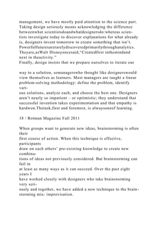 management, we have mostly paid attention to the science part.
Taking design seriously means acknowledging the difference
betweenwhat scientistsdoandwhatdesignersdo:whereas scien-
tists investigate today to discover explanations for what already
is, designers invent tomorrow to create something that isn’t.
Powerfulfuturesarerarelydiscoveredprimarilythroughanalytics.
Theyare,asWalt Disneyoncesaid,“Createdfirst inthemindand
next in theactivity.”
Finally, design insists that we prepare ourselves to iterate our
way to a solution, somanagerswho thought like designerswould
view themselves as learners. Most managers are taught a linear
problem-solving methodology: define the problem, identify
vari-
ous solutions, analyze each, and choose the best one. Designers
aren’t nearly so impatient – or optimistic; they understand that
successful invention takes experimentation and that empathy is
hardwon.Thetask,first and foremost, is alwaysoneof learning.
18 / Rotman Magazine Fall 2011
When groups want to generate new ideas, brainstorming is often
their
first course of action. When this technique is effective,
participants
draw on each others’ pre-existing knowledge to create new
combina-
tions of ideas not previously considered. But brainstorming can
fail in
at least as many ways as it can succeed. Over the past eight
years I
have worked closely with designers who take brainstorming
very seri-
ously and together, we have added a new technique to the brain-
storming mix: improvisation.
 