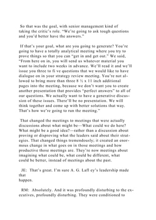 So that was the goal, with senior management kind of
taking the critic’s role. “We’re going to ask tough questions
and you’d better have the answers.”
If that’s your goal, what are you going to generate? You’re
going to have a totally analytical meeting where you try to
prove things so that you can “get in and get out.” We said,
“From here on in, you will send us whatever material you
want to include two weeks in advance. We’ll read it and we’ll
issue you three to fi ve questions that we would like to have
dialogue on in your strategy review meeting. You’re not al-
lowed to bring more than three 8 ½ x 11 inch additional
pages into the meeting, because we don’t want you to create
another presentation that provides “perfect answers” to all of
our questions. We actually want to have a generative discus-
sion of these issues. There’ll be no presentation. We will
think together and come up with better solutions that way.
That’s how we’re going to run the meeting.”
That changed the meetings to meetings that were actually
discussions about what might be—What could we do here?
What might be a good idea?—rather than a discussion about
proving or disproving what the leaders said about their strat-
egies. That changed things tremendously; it created an enor-
mous change in what goes on in those meetings and how
productive those meetings are. They’re now meetings about
imagining what could be, what could be different, what
could be better, instead of meetings about the past.
JE: That’s great. I’m sure A. G. Lafl ey’s leadership made
that
happen.
RM: Absolutely. And it was profoundly disturbing to the ex-
ecutives, profoundly disturbing. They were conditioned to
 