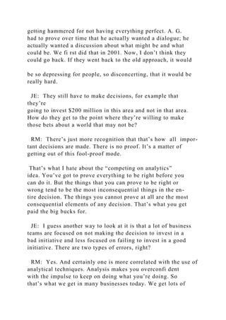 getting hammered for not having everything perfect. A. G.
had to prove over time that he actually wanted a dialogue; he
actually wanted a discussion about what might be and what
could be. We fi rst did that in 2001. Now, I don’t think they
could go back. If they went back to the old approach, it would
be so depressing for people, so disconcerting, that it would be
really hard.
JE: They still have to make decisions, for example that
they’re
going to invest $200 million in this area and not in that area.
How do they get to the point where they’re willing to make
those bets about a world that may not be?
RM: There’s just more recognition that that’s how all impor-
tant decisions are made. There is no proof. It’s a matter of
getting out of this fool-proof mode.
That’s what I hate about the “competing on analytics”
idea. You’ve got to prove everything to be right before you
can do it. But the things that you can prove to be right or
wrong tend to be the most inconsequential things in the en-
tire decision. The things you cannot prove at all are the most
consequential elements of any decision. That’s what you get
paid the big bucks for.
JE: I guess another way to look at it is that a lot of business
teams are focused on not making the decision to invest in a
bad initiative and less focused on failing to invest in a good
initiative. There are two types of errors, right?
RM: Yes. And certainly one is more correlated with the use of
analytical techniques. Analysis makes you overconfi dent
with the impulse to keep on doing what you’re doing. So
that’s what we get in many businesses today. We get lots of
 