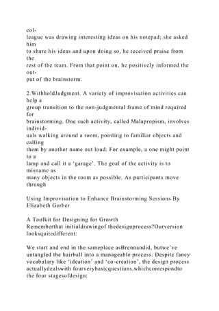 col-
league was drawing interesting ideas on his notepad; she asked
him
to share his ideas and upon doing so, he received praise from
the
rest of the team. From that point on, he positively informed the
out-
put of the brainstorm.
2.WithholdJudgment. A variety of improvisation activities can
help a
group transition to the non-judgmental frame of mind required
for
brainstorming. One such activity, called Malapropism, involves
individ-
uals walking around a room, pointing to familiar objects and
calling
them by another name out loud. For example, a one might point
to a
lamp and call it a ‘garage’. The goal of the activity is to
misname as
many objects in the room as possible. As participants move
through
Using Improvisation to Enhance Brainstorming Sessions By
Elizabeth Gerber
A Toolkit for Designing for Growth
Rememberthat initialdrawingof thedesignprocess?Ourversion
looksquitedifferent:
We start and end in the sameplace asBrennandid, butwe’ve
untangled the hairball into a manageable process. Despite fancy
vocabulary like ‘ideation’ and ‘co-creation’, the design process
actuallydealswith fourverybasicquestions,whichcorrespondto
the four stagesofdesign:
 