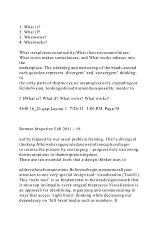 1. What is?
2. What if?
3. Whatwows?
4. Whatworks?
What isexplorescurrentreality;What ifenvisionsanewfuture;
What wows makes somechoices; and What works takesus into
the
marketplace. The widening and narrowing of the bands around
each question represent ‘divergent’ and ‘convergent’ thinking:
in
the early parts of theprocess,we areprogressively expandingour
fieldofvision, lookingasbroadlyaroundusaspossible inorder to
? $What is? What if? What wows? What works?
4640 16_21.qxp:Layout 1 7/26/11 1:00 PM Page 18
Rotman Magazine Fall 2011 / 19
not be trapped by our usual problem framing. That’s divergent
thinking.Afterwehavegeneratedanewsetofconcepts,webegin
to reverse the process by converging – progressively narrowing
downouroptions to themostpromisingones.
There are ten essential tools that a design thinker uses to
addressthesefourquestions.Beforewebegin,wewanttocallyour
attention to one very special design tool: visualization (Tool#1).
This ‘meta tool’ is so fundamental to thewaydesignerswork that
it showsup invirtually every stageof theprocess.Visualization is
an approach for identifying, organizing and communicating in
ways that access ‘right brain’ thinking while decreasing our
dependency on ‘left brain’media such as numbers. It
 