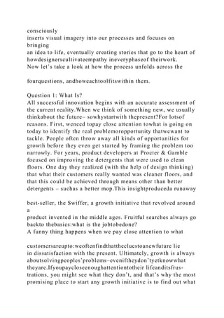 consciously
inserts visual imagery into our processes and focuses on
bringing
an idea to life, eventually creating stories that go to the heart of
howdesignerscultivateempathy ineveryphaseof theirwork.
Now let’s take a look at how the process unfolds across the
fourquestions, andhoweachtoolfitswithin them.
Question 1: What Is?
All successful innovation begins with an accurate assessment of
the current reality.When we think of something new, we usually
thinkabout the future– sowhystartwith thepresent?For lotsof
reasons. First, weneed topay close attention towhat is going on
today to identify the real problemoropportunity thatwewant to
tackle. People often throw away all kinds of opportunities for
growth before they even get started by framing the problem too
narrowly. For years, product developers at Procter & Gamble
focused on improving the detergents that were used to clean
floors. One day they realized (with the help of design thinking)
that what their customers really wanted was cleaner floors, and
that this could be achieved through means other than better
detergents – suchas a better mop.This insightproduceda runaway
best-seller, the Swiffer, a growth initiative that revolved around
a
product invented in the middle ages. Fruitful searches always go
backto thebasics:what is the jobtobedone?
A funny thing happens when we pay close attention to what
customersareupto:weoftenfindthatthecluestoanewfuture lie
in dissatisfaction with the present. Ultimately, growth is always
aboutsolvingpeoples’problems–eveniftheydon’tyetknowwhat
theyare.Ifyoupaycloseenoughattentiontotheir lifeanditsfrus-
trations, you might see what they don’t, and that’s why the most
promising place to start any growth initiative is to find out what
 