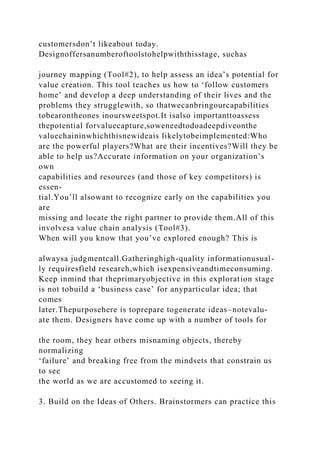 customersdon’t likeabout today.
Designoffersanumberoftoolstohelpwiththisstage, suchas
journey mapping (Tool#2), to help assess an idea’s potential for
value creation. This tool teaches us how to ‘follow customers
home’ and develop a deep understanding of their lives and the
problems they strugglewith, so thatwecanbringourcapabilities
tobearontheones inoursweetspot.It isalso importanttoassess
thepotential forvaluecapture,soweneedtodoadeepdiveonthe
valuechaininwhichthisnewideais likelytobeimplemented:Who
are the powerful players?What are their incentives?Will they be
able to help us?Accurate information on your organization’s
own
capabilities and resources (and those of key competitors) is
essen-
tial.You’ll alsowant to recognize early on the capabilities you
are
missing and locate the right partner to provide them.All of this
involvesa value chain analysis (Tool#3).
When will you know that you’ve explored enough? This is
alwaysa judgmentcall.Gatheringhigh-quality informationusual-
ly requiresfield research,which isexpensiveandtimeconsuming.
Keep inmind that theprimaryobjective in this exploration stage
is not tobuild a ‘business case’ for anyparticular idea; that
comes
later.Thepurposehere is toprepare togenerate ideas–notevalu-
ate them. Designers have come up with a number of tools for
the room, they hear others misnaming objects, thereby
normalizing
‘failure’ and breaking free from the mindsets that constrain us
to see
the world as we are accustomed to seeing it.
3. Build on the Ideas of Others. Brainstormers can practice this
 
