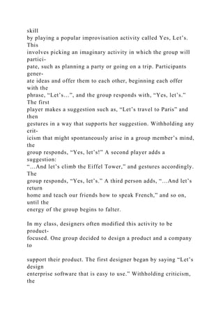 skill
by playing a popular improvisation activity called Yes, Let’s.
This
involves picking an imaginary activity in which the group will
partici-
pate, such as planning a party or going on a trip. Participants
gener-
ate ideas and offer them to each other, beginning each offer
with the
phrase, “Let’s…”, and the group responds with, “Yes, let’s.”
The first
player makes a suggestion such as, “Let’s travel to Paris” and
then
gestures in a way that supports her suggestion. Withholding any
crit-
icism that might spontaneously arise in a group member’s mind,
the
group responds, “Yes, let’s!” A second player adds a
suggestion:
“…And let’s climb the Eiffel Tower,” and gestures accordingly.
The
group responds, “Yes, let’s.” A third person adds, “…And let’s
return
home and teach our friends how to speak French,” and so on,
until the
energy of the group begins to falter.
In my class, designers often modified this activity to be
product-
focused. One group decided to design a product and a company
to
support their product. The first designer began by saying “Let’s
design
enterprise software that is easy to use.” Withholding criticism,
the
 