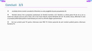 Concluzii 3/3
 Jumătate dintre români consideră că România nu este pregătită să preia președenția UE.
 Românii doresc într-o proporție covârșitoare să rămână membră a UE. Românii cu vârste peste 45 de ani și cei cu
studii mai scăzute sunt cei care ar dori, într-o mai mare măsură, ieșirea României din UE. Nu există, totuși, diferențe în ceea
ce privește preferințele politice materializate prin votul la ultimele alegeri parlamentare.
 Cel mai urmărit post TV pentru informare este PRO TV. Dintre posturile de știri românii preferă pentru informare
România TV.
 